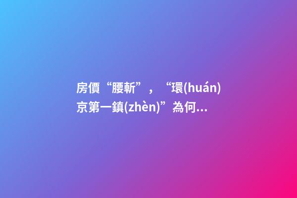 房價“腰斬”，“環(huán)京第一鎮(zhèn)”為何樓市神話破滅？